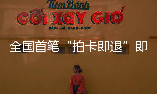 入卡即圳机拍秒级落地退代业务即买即退境退场离首笔 深税进时全国