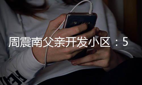 周震南父5年没房量问题 多产证处质亲开区发小