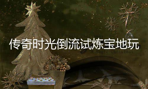 宝地玩家体验倒流传奇时光试炼亲测