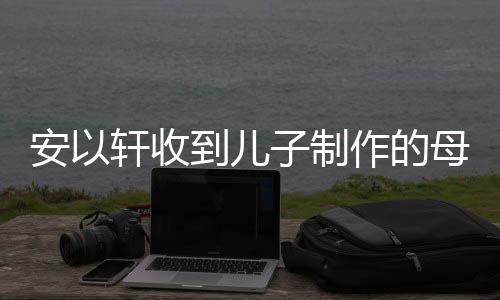 轩收物 子制作的母亲到儿得红眼眶节礼激动安以