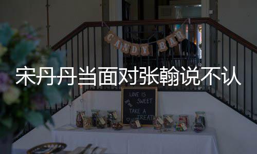 认识我张翰张翰面对没名他 丹当宋丹说不